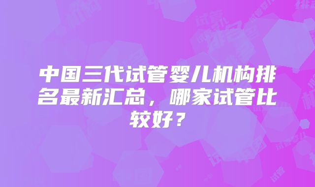 中国三代试管婴儿机构排名最新汇总,哪家试管比较好?