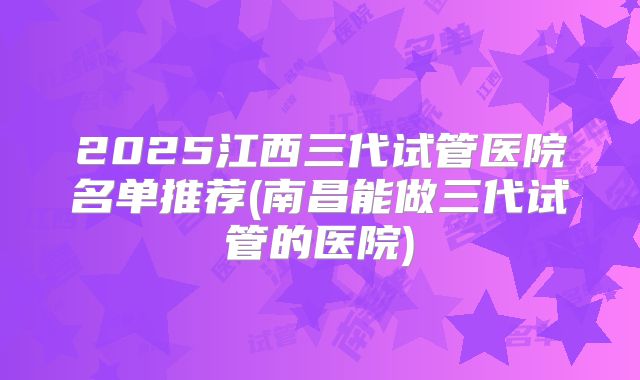 2025江西三代试管医院名单推荐(南昌能做三代试管的医院)