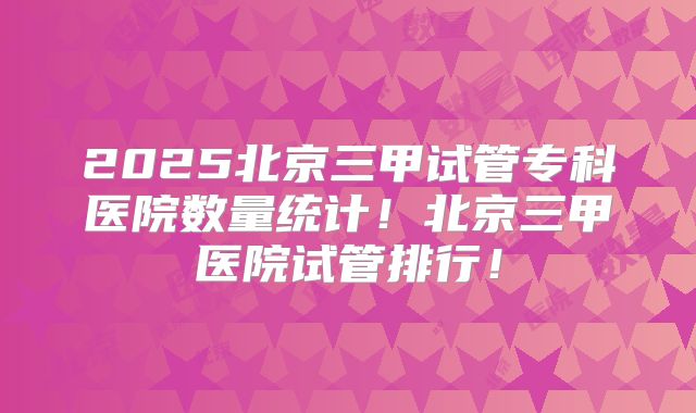 2025北京三甲试管专科医院数量统计！北京三甲医院试管排行！