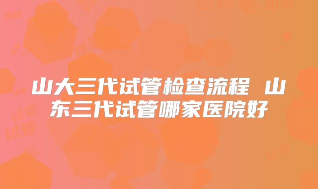 山大三代试管检查流程 山东三代试管哪家医院好