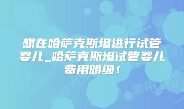 想在哈萨克斯坦进行试管婴儿_哈萨克斯坦试管婴儿费用明细！