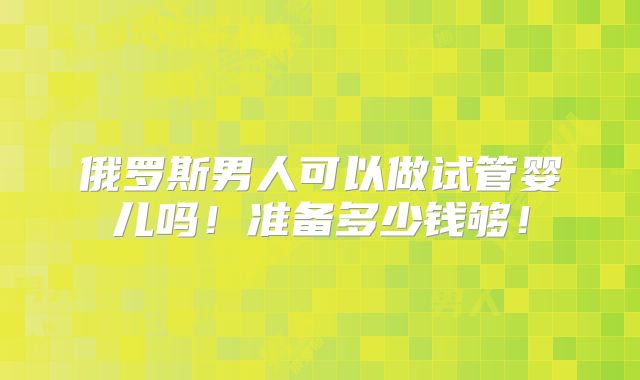 俄罗斯男人可以做试管婴儿吗！准备多少钱够！