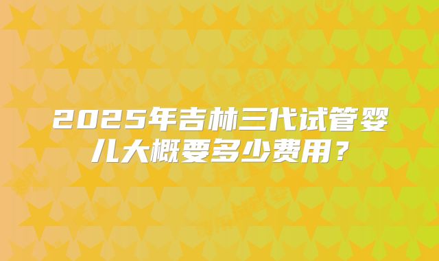 2025年吉林三代试管婴儿大概要多少费用？
