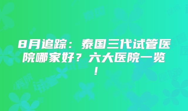 8月追踪：泰国三代试管医院哪家好？六大医院一览！