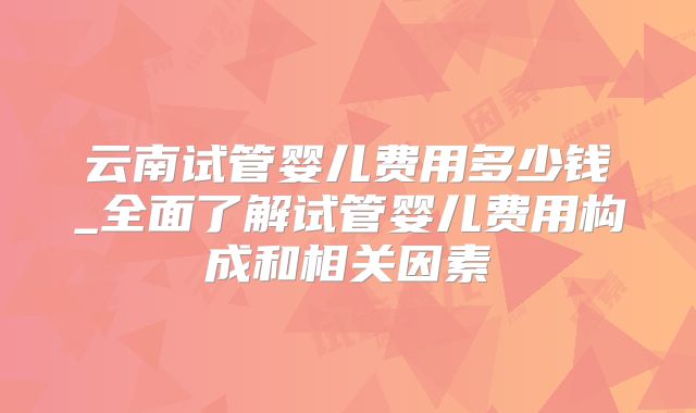 云南试管婴儿费用多少钱_全面了解试管婴儿费用构成和相关因素