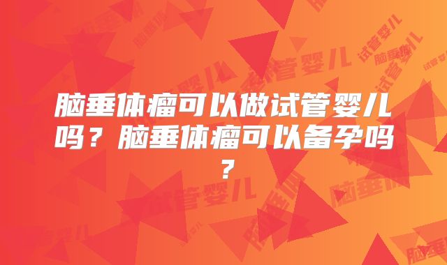 脑垂体瘤可以做试管婴儿吗?脑垂体瘤可以备孕吗?