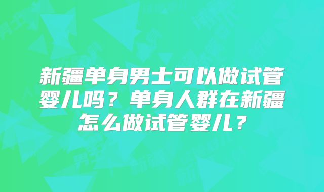 新疆单身男士可以做试管婴儿吗？单身人群在新疆怎么做试管婴儿？