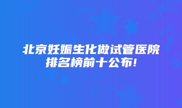 北京妊娠生化做试管医院排名榜前十公布!