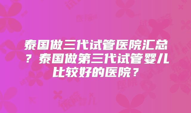 泰国做三代试管医院汇总？泰国做第三代试管婴儿比较好的医院？