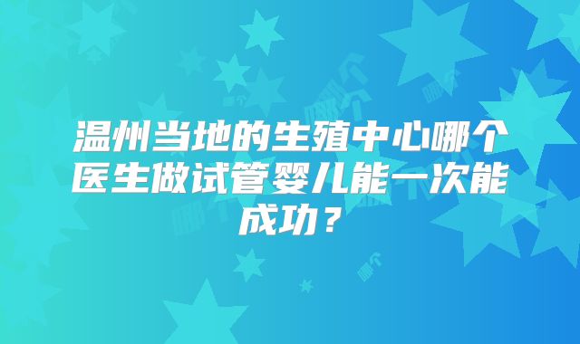 温州当地的生殖中心哪个医生做试管婴儿能一次能成功?