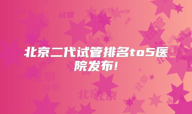 北京二代试管排名to5医院发布!