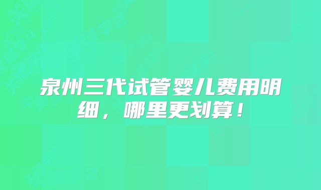 泉州三代试管婴儿费用明细，哪里更划算！