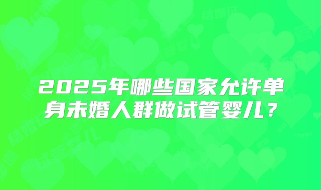 2025年哪些国家允许单身未婚人群做试管婴儿？