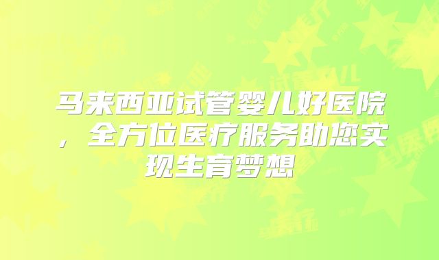 马来西亚试管婴儿好医院,全方位医疗服务助您实现生育梦想