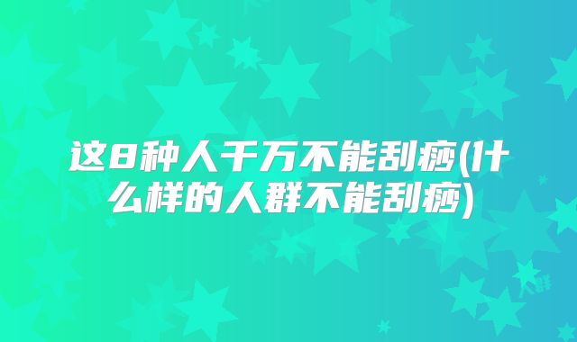 这8种人千万不能刮痧(什么样的人群不能刮痧)