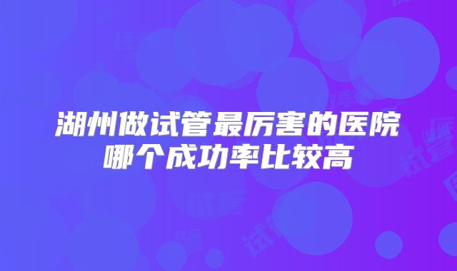 湖州做试管最厉害的医院哪个成功率比较高