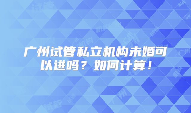 广州试管私立机构未婚可以进吗?如何计算!