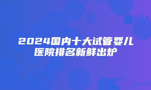 2024国内十大试管婴儿医院排名新鲜出炉