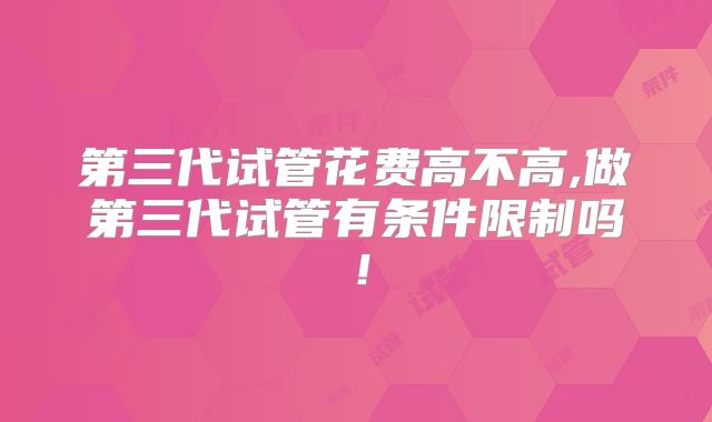 第三代试管花费高不高,做第三代试管有条件限制吗！