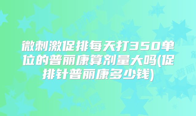微刺激促排每天打350单位的普丽康算剂量大吗(促排针普丽康多少钱)