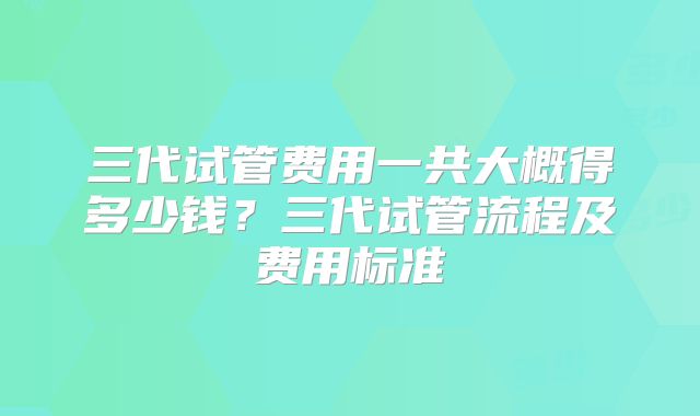 三代试管费用一共大概得多少钱？三代试管流程及费用标准
