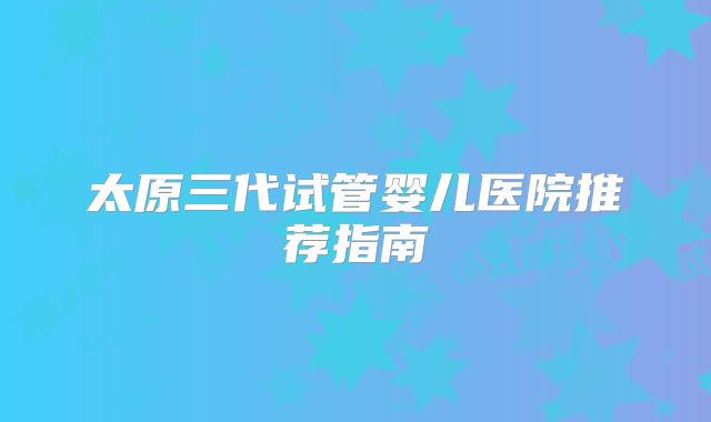 太原三代试管婴儿医院推荐指南