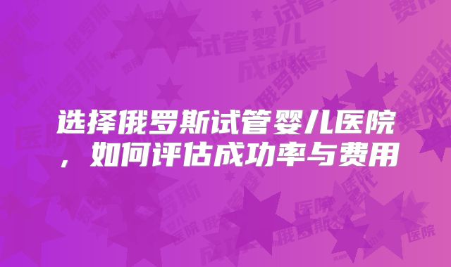 选择俄罗斯试管婴儿医院，如何评估成功率与费用
