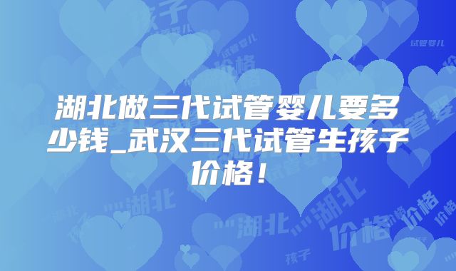 湖北做三代试管婴儿要多少钱_武汉三代试管生孩子价格！