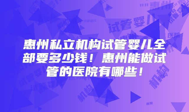惠州私立机构试管婴儿全部要多少钱！惠州能做试管的医院有哪些！