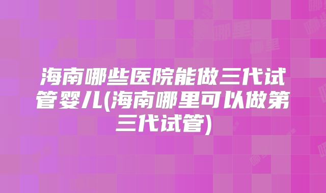海南哪些医院能做三代试管婴儿(海南哪里可以做第三代试管)