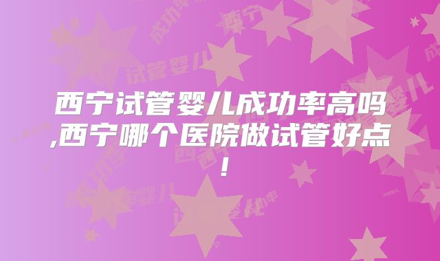 西宁试管婴儿成功率高吗,西宁哪个医院做试管好点!