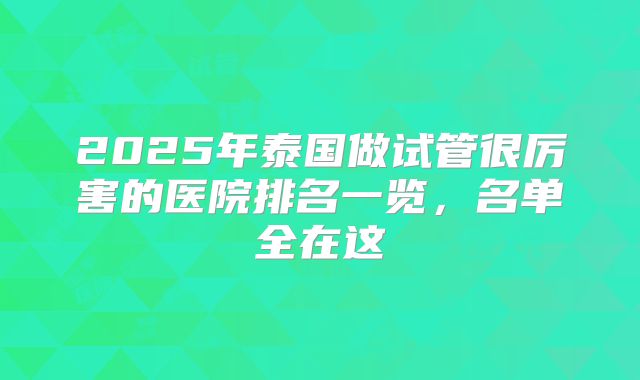 2025年泰国做试管很厉害的医院排名一览,名单全在这