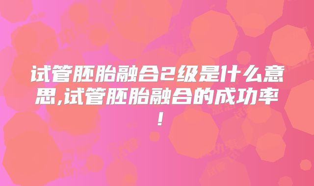 试管胚胎融合2级是什么意思,试管胚胎融合的成功率!