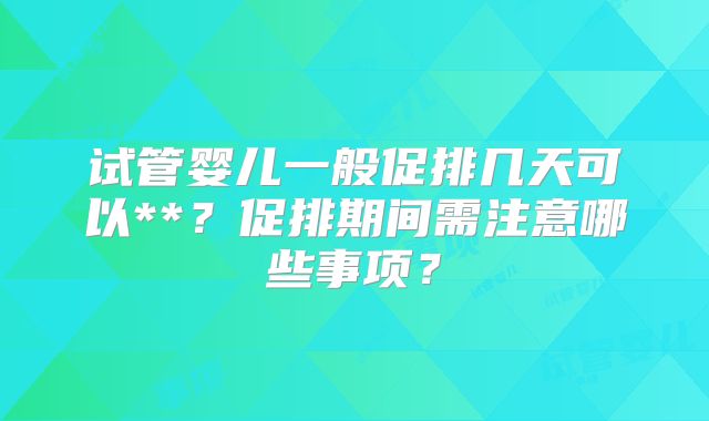 试管婴儿一般促排几天可以**?促排期间需注意哪些事项?