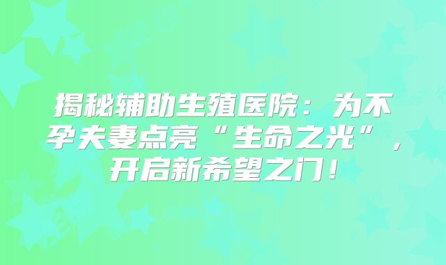 揭秘辅助生殖医院:为不孕夫妻点亮“生命之光”,开启新希望之门!