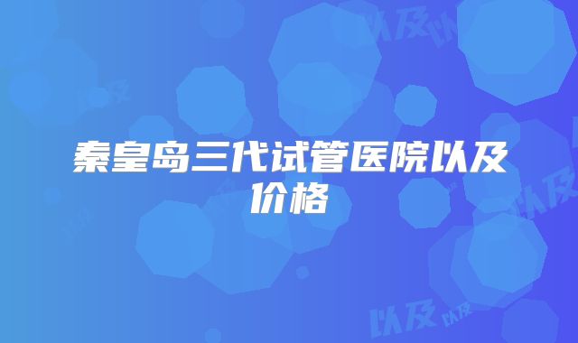 秦皇岛三代试管医院以及价格