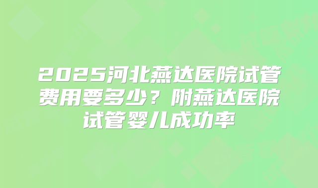 2025河北燕达医院试管费用要多少？附燕达医院试管婴儿成功率