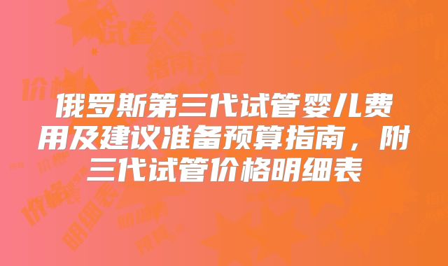 俄罗斯第三代试管婴儿费用及建议准备预算指南,附三代试管价格明细表