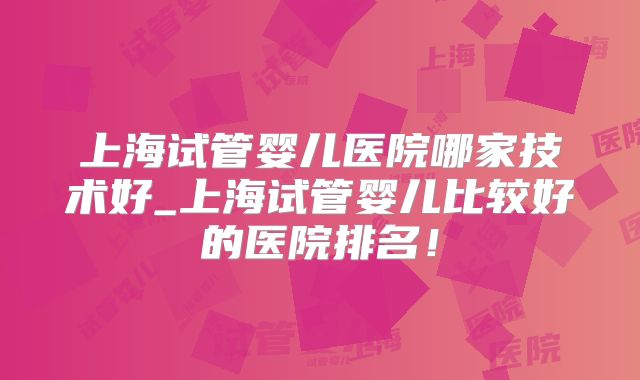 上海试管婴儿医院哪家技术好_上海试管婴儿比较好的医院排名！