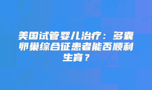 美国试管婴儿治疗:多囊卵巢综合征患者能否顺利生育?