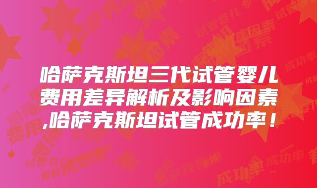 哈萨克斯坦三代试管婴儿费用差异解析及影响因素,哈萨克斯坦试管成功率！
