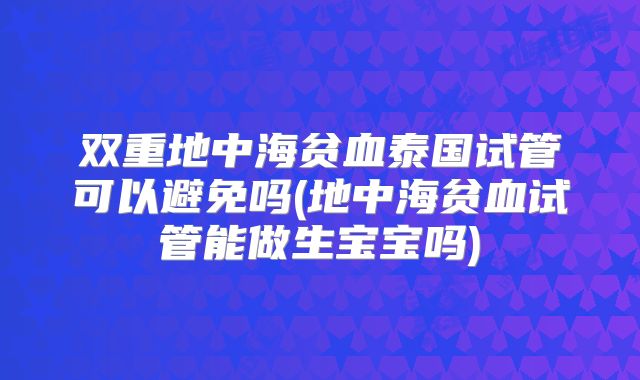 双重地中海贫血泰国试管可以避免吗(地中海贫血试管能做生宝宝吗)