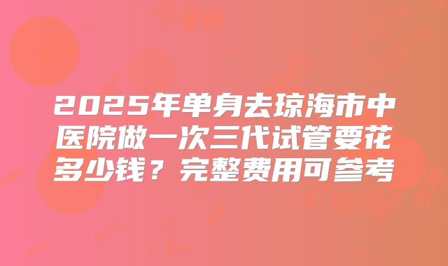 2025年单身去琼海市中医院做一次三代试管要花多少钱?完整费用可参考
