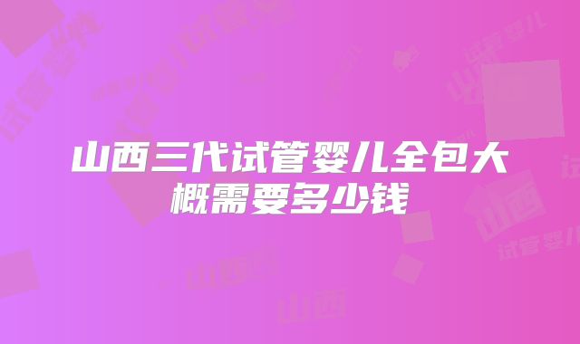 山西三代试管婴儿全包大概需要多少钱