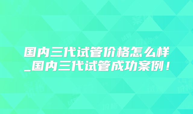 国内三代试管价格怎么样_国内三代试管成功案例!