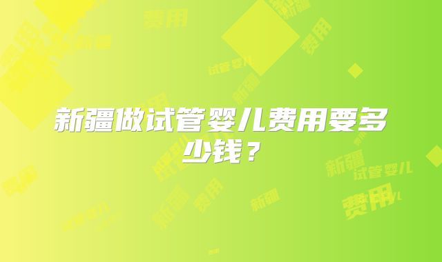 新疆做试管婴儿费用要多少钱？
