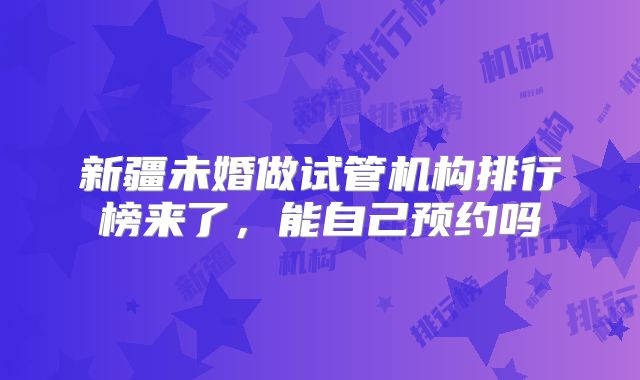 新疆未婚做试管机构排行榜来了，能自己预约吗