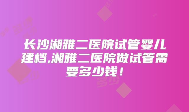 长沙湘雅二医院试管婴儿建档,湘雅二医院做试管需要多少钱!