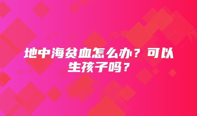 地中海贫血怎么办?可以生孩子吗?