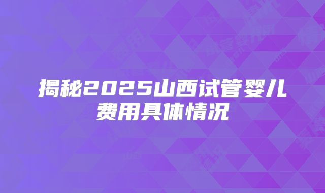 揭秘2025山西试管婴儿费用具体情况